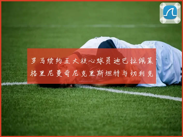 罗马续约五大核心球员迪巴拉佩莱格里尼曼奇尼克里斯坦特与切利克共创未来