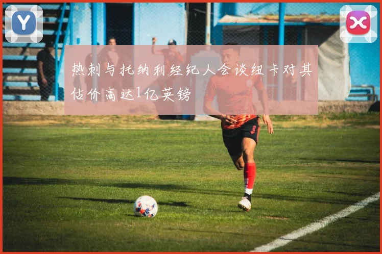 热刺与托纳利经纪人会谈纽卡对其估价高达1亿英镑