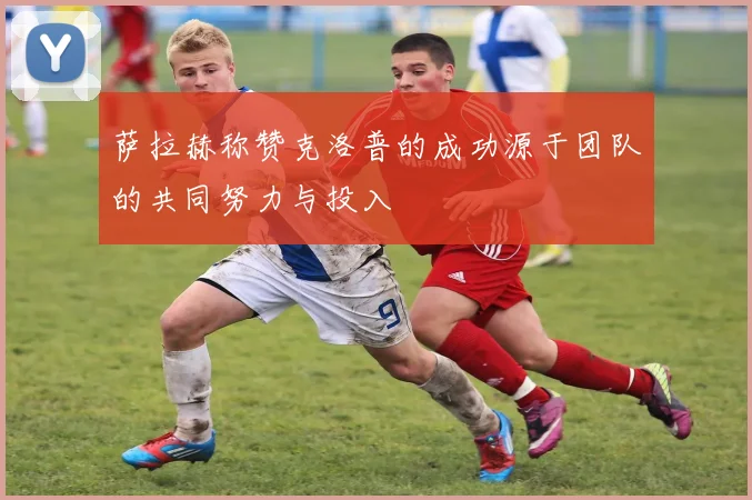 萨拉赫称赞克洛普的成功源于团队的共同努力与投入