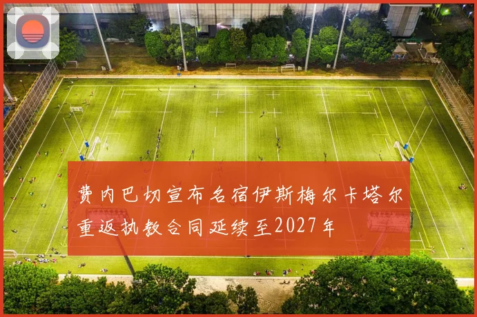 费内巴切宣布名宿伊斯梅尔卡塔尔重返执教合同延续至2027年