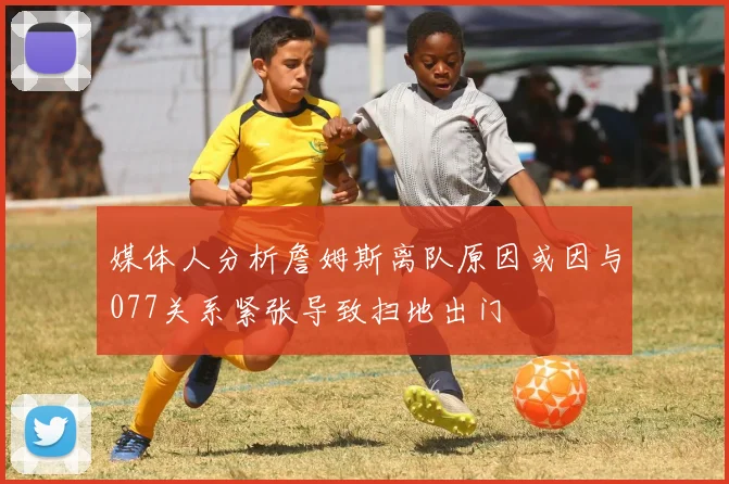 媒体人分析詹姆斯离队原因或因与077关系紧张导致扫地出门