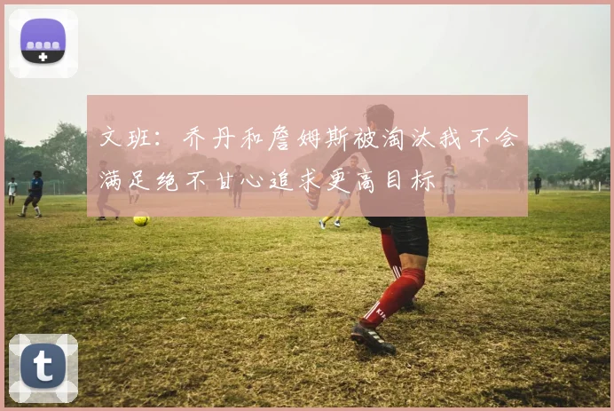 文班：乔丹和詹姆斯被淘汰我不会满足绝不甘心追求更高目标