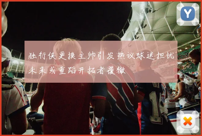 独行侠更换主帅引发热议球迷担忧未来或重蹈开拓者覆辙