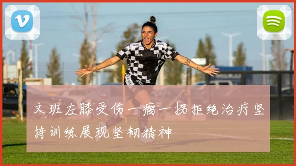 文班左膝受伤一瘸一拐拒绝治疗坚持训练展现坚韧精神