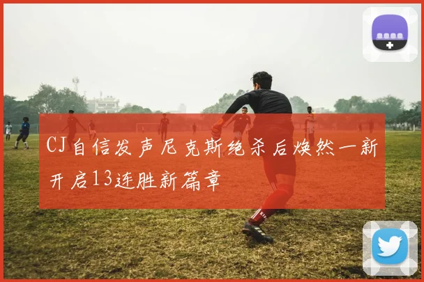 CJ自信发声尼克斯绝杀后焕然一新开启13连胜新篇章