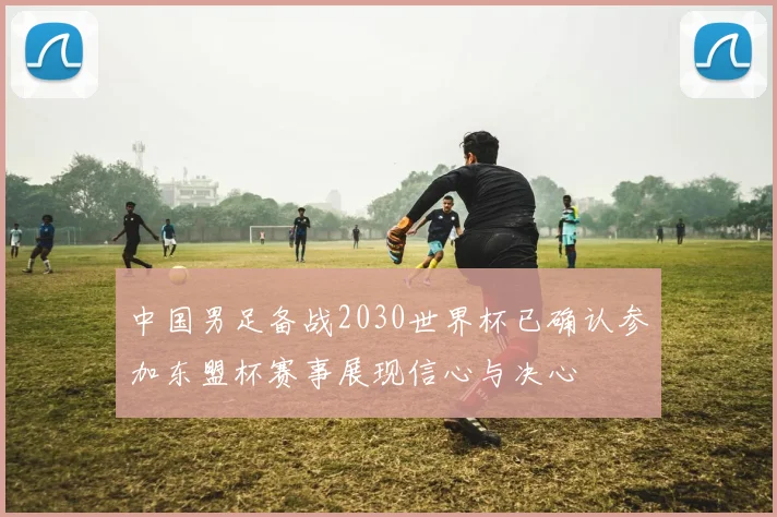 中国男足备战2030世界杯已确认参加东盟杯赛事展现信心与决心