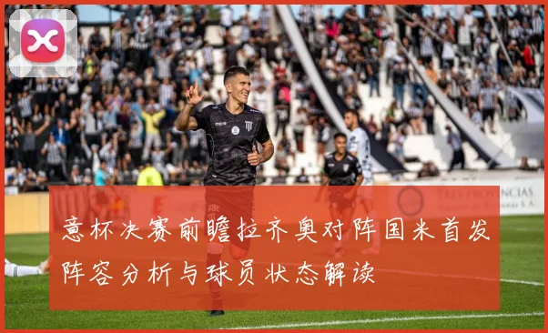 意杯决赛前瞻拉齐奥对阵国米首发阵容分析与球员状态解读