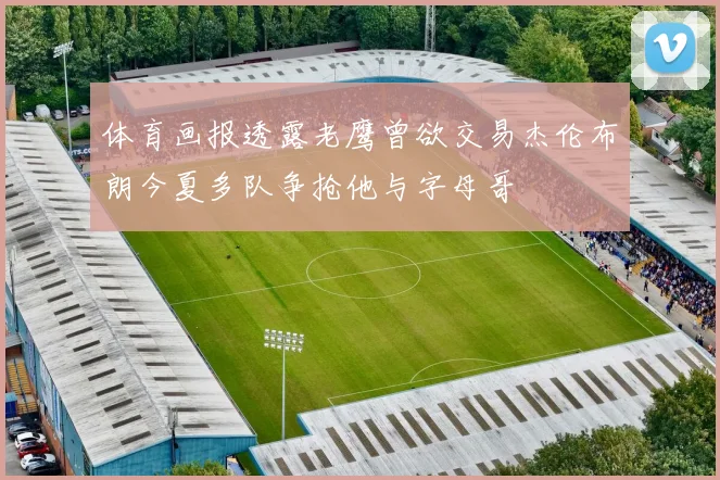 体育画报透露老鹰曾欲交易杰伦布朗今夏多队争抢他与字母哥